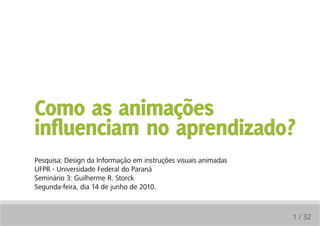 Como as animações
influenciam no aprendizado?
Pesquisa: Design da Informação em instruções visuais animadas
UFPR - Universidade Federal do Paraná
Seminário 3: Guilherme R. Storck
Segunda-feira, dia 14 de junho de 2010.



                                                                1 / 32
 
