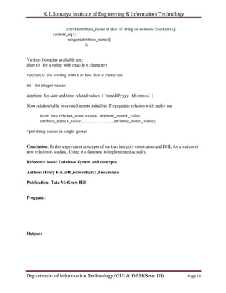K. J. Somaiya Institute of Engineering & Information Technology

                      check(attribute_name in (list of string or numeric constants),]
               [constr_uq1:
                       unique(attribute_name)]
                                 );


Various Domains available are;
char(n) for a string with exactly n characters

varchar(n) for a string with n or less than n characters

int for integer values

datetime for date and time related values ( ‘mm/dd/yyyy hh:mm:ss’ )

Now relation/table is created(empty initially). To populate relation with tuples use

       insert into relation_name values( attribute_name1_value,
       attribute_name1_value,…………………,attribute_name _value);

*put string values in single quotes


Conclusion: In this experiment concepts of various integrity constraints and DDL for creation of
new relation is studied. Using it a database is implemented actually.

Reference book: Database System and concepts

Author: Henry F.Korth,Sliberchartz ,Sudarshan

Publication: Tata McGraw Hill


Program :




Output:




Department of Information Technology/GUI & DBM(Sem: III)                                 Page 10
 
