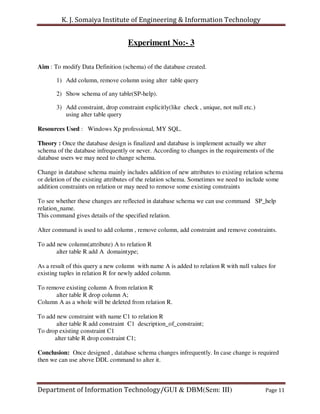 K. J. Somaiya Institute of Engineering & Information Technology


                                    Experiment No:- 3

Aim : To modify Data Definition (schema) of the database created.

       1) Add column, remove column using alter table query

       2) Show schema of any table(SP-help).

       3) Add constraint, drop constraint explicitly(like check , unique, not null etc.)
          using alter table query

Resources Used : Windows Xp professional, MY SQL.

Theory : Once the database design is finalized and database is implement actually we alter
schema of the database infrequently or never. According to changes in the requirements of the
database users we may need to change schema.

Change in database schema mainly includes addition of new attributes to existing relation schema
or deletion of the existing attributes of the relation schema. Sometimes we need to include some
addition constraints on relation or may need to remove some existing constraints

To see whether these changes are reflected in database schema we can use command SP_help
relation_name.
This command gives details of the specified relation.

Alter command is used to add column , remove column, add constraint and remove constraints.

To add new column(attribute) A to relation R
       alter table R add A domaintype;

As a result of this query a new column with name A is added to relation R with null values for
existing tuples in relation R for newly added column.

To remove existing column A from relation R
      alter table R drop column A;
Column A as a whole will be deleted from relation R.

To add new constraint with name C1 to relation R
       alter table R add constraint C1 description_of_constraint;
To drop existing constraint C1
      alter table R drop constraint C1;

Conclusion: Once designed , database schema changes infrequently. In case change is required
then we can use above DDL command to alter it.



Department of Information Technology/GUI & DBM(Sem: III)                                   Page 11
 