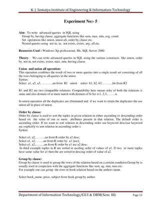 K. J. Somaiya Institute of Engineering & Information Technology


                                    Experiment No:- 5

Aim : To write advanced queries in SQL using
  Group by, having clause, aggregate functions like sum, max, min, avg, count.
  Set operations like union, union all, order by clause etc.
  Nested queries using not in, in, not exists, exists, any, all etc.

Resources Used : Windows Xp professional, Ms. SQL Server 2000

Theory : We can write advanced queries in SQL using the various constructs like union, order
by, not in, not exists, exists, max, min, having clause.

Union and union all operation:
This operation combines the result of two or more queries into a single result set consisting of all
the rows belonging to all queries in the union.
Syntax:
Select a1, a2, a3, ……….,an from R1 union select b1, b2, b3,………,bn from R2

R1 and R2 are two compatible relations. Compatibility here means arity of both the relations is
same and also domain of ai must match with domain of bi for i=1, 2,3,……..n.

In union operation all the duplicates are eliminated and if we want to retain the duplicates the use
union all in place of union.

Order by clause:
Order by clause is used to sort the tuples in given relation in either ascending or descending order
based on the value of one or more attributes present in that relation. The default order is
ascending order. If we want to sort relation in descending order use keyword desc(use keyword
asc explicitly to sort relation in ascending order ).
Syntax:

Select a1, a2, ……..,an from R order by a2 desc;
Select a1, a2, ……,an from R order by a1 [asc];
Select a1, a2,……..,an from R order by a1 asc a2 desc;
In third example tuples in R are sorted in ascding order of values of a1. If two or more tuples
have same value for a1 then the are sorted in descing order of value of a2.

Group by clause:
Group by clause is used to group the rows of the relation based on a certain condition.Group by is
usually used in conjuction with the aggregate functions like sum, ag, min, max etc.
For example one can group the rows in book relation based on the authors name.

Select book_name, price, subject from book group by author.




Department of Information Technology/GUI & DBM(Sem: III)                                    Page 15
 