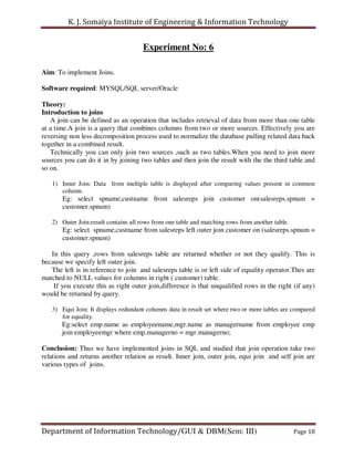 K. J. Somaiya Institute of Engineering & Information Technology


                                      Experiment No: 6

Aim: To implement Joins.

Software required: MYSQL/SQL server/Oracle

Theory:
Introduction to joins
   A join can be defined as an operation that includes retrieval of data from more than one table
at a time.A join is a query that combines columns from two or more sources. Effectively you are
reversing non less decomposition process used to normalize the database pulling related data back
together in a combined result.
   Technically you can only join two sources ,such as two tables.When you need to join more
sources you can do it in by joining two tables and then join the result with the the third table and
so on.

   1) Inner Join: Data from multiple table is displayed after comparing values present in common
      column.
       Eg: select spname,custname from salesreps join customer on(salesreps.spnum =
       customer.spnum)

   2) Outer Join:result contains all rows from one table and matching rows from another table.
       Eg: select spname,custname from salesreps left outer join customer on (salesreps.spnum =
       customer.spnum)

   In this query ,rows from salesreps table are returned whether or not they qualify. This is
because we specify left outer join.
   The left is in reference to join and salesreps table is or left side of equality operator.Thes are
matched to NULL values for columns in right ( customer) table.
    If you execute this as right outer join,difference is that unqualified rows in the right (if any)
would be returned by query.

   3) Equi Join: It displays redundant columns data in result set where two or more tables are compared
      for equality.
       Eg:select emp.name as employeename,mgr.name as managername from employee emp
       join employeemgr where emp.managerno = mgr.managerno;

Conclusion: Thus we have implemented joins in SQL and studied that join operation take two
relations and returns another relation as result. Inner join, outer join, equi join and self join are
various types of joins.




Department of Information Technology/GUI & DBM(Sem: III)                                         Page 18
 