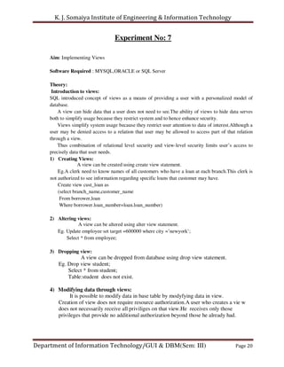 K. J. Somaiya Institute of Engineering & Information Technology


                                    Experiment No: 7

     Aim: Implementing Views

     Software Required : MYSQL,ORACLE or SQL Server

     Theory:
      Introduction to views:
     SQL introduced concept of views as a means of providing a user with a personalized model of
     database.
         A view can hide data that a user does not need to see.The ability of views to hide data serves
     both to simplify usage because they restrict system and to hence enhance security.
         Views simplify system usage because they restrict user attention to data of interest.Although a
     user may be denied access to a relation that user may be allowed to access part of that relation
     through a view.
         Thus combination of relational level security and view-level security limits user’s access to
     precisely data that user needs.
     1) Creating Views:
                   A view can be created using create view statement.
         Eg.A clerk need to know names of all customers who have a loan at each branch.This clerk is
     not authorized to see information regarding specific loans that customer may have.
         Create view cust_loan as
         (select branch_name,customer_name
          From borrower,loan
          Where borrower.loan_number=loan.loan_number)

     2) Altering views:
                 A view can be altered using alter view statement.
        Eg. Update employee set target =600000 where city =’newyork’;
            Select * from employee;

     3) Dropping view:
                  A view can be dropped from database using drop view statement.
         Eg. Drop view student;
             Select * from student;
             Table:student does not exist.

     4) Modifying data through views:
              It is possible to modify data in base table by modyfying data in view.
        Creation of view does not require resource authorization.A user who creates a vie w
        does not necessarily receive all priviliges on that view.He receives only those
        privileges that provide no additional authorization beyond those he already had.




Department of Information Technology/GUI & DBM(Sem: III)                                       Page 20
 