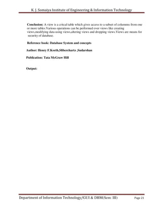 K. J. Somaiya Institute of Engineering & Information Technology


    Conclusion: A view is a critcal table which gives access to a subset of columnns from one
    or more tables.Various operations can be performed over views like creating
    views,modifying data using views,altering views and dropping views.Views are means for
     security of database.

    Reference book: Database System and concepts

    Author: Henry F.Korth,Sliberchartz ,Sudarshan

    Publication: Tata McGraw Hill


    Output:




Department of Information Technology/GUI & DBM(Sem: III)                              Page 21
 