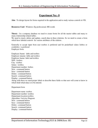 K. J. Somaiya Institute of Engineering & Information Technology



                                    Experiment No:- 8
Aim : To design layout for forms required in the application and to study various controls in VB.


Resources Used : Windows Xp professional, MS world.


Theory : In a company database we need to create forms for all the master tables and many to
many relationship related tables.
We need to insert, delete and update, search data in these relations. So we need to create a form
which have labeled controls for various attributes of the relation .

Generally to accept input from user textbox is preferred and for predefined values listbox or
combobox is preferred
Employee form:

Employee fname: lable and textbox
Employee mname: lable and textbox
Employee lname: label and textbox
SSN : textbox
City: textbox
Salary : textbox
Department number: listbox
New : command button
Save : command button
Delete : command button
Search : command button
Display : command button
Along with these we need proper labels to describe these fields so that user will come to know in
which field which data is to be entered.

Department form

Department name: textbox
Department number: textbox
Department location:textbox
Algorithm / Activity Diagram:
New : command button
Save : command button
Delete : command button
Search : command button
Display : command button




Department of Information Technology/GUI & DBM(Sem: III)                                  Page 22
 