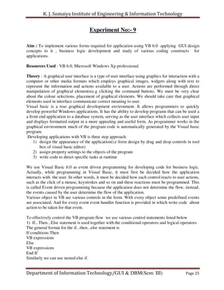 K. J. Somaiya Institute of Engineering & Information Technology


                                    Experiment No:- 9

Aim : To implement various forms required for application using VB 6.0 applying GUI design
concepts to it , business logic development and study of various coding constructs for
applications.

Resources Used : VB 6.0, Microsoft Windows Xp professional.

Theory : A graphical user interface is a type of user interface using graphics for interaction with a
computer or other media formats which employs graphical images, widgets along with text to
represent the information and actions available to a user. Actions are performed through direct
manipulation of graphical elements(e.g clicking the command button). We must be very clear
about the colour selections, placement of graphical elements. We should take care that graphical
elements used in interface communicate correct meaning to user.
Visual basic is a true graphical development environment. It allows programmers to quickly
develop powerful Windows applications. It has the ability to develop programs that can be used a
a front end application to a database system, serving as the user interface which collects user input
and displays formatted output in a more appealing and useful form. As programmer works in the
graphical environment much of the program code is automatically generated by the Visual basic
program.
 Developing applications with VB is three step approach:
    1) design the appearance of the application(i.e form design by drag and drop controls in tool
        box of visual basic editor)
    2) assign property settings to the objects of the program
    3) write code to direct specific tasks at runtime

We use Visual Basic 6.0 as event driven programming for developing code for business logic.
Actually, while programming in Visual Basic, it must first be decided how the application
interacts with the user. In other words, it must be decided how each control reacts to user actions,
such as the click of a mouse, keystrokes and so on and these reactions must be programmed. This
is called Event driven programming because the application does not determine the flow, instead,
the events caused by the user determine the flow of the application.
Various object in VB are various controls in the form. With every object some predefined events
are associated. And for every event event handler function is provided in which write code about
action to be taken for that event.

To effectively control the VB program flow we use various control statements listed below
1) If...Then...Else statement is used together with the conditional operators and logical operators.
The general format for the if...then...else statement is
If conditions Then
VB expressions
Else
VB expressions
End If
Similarly we can use nested else if.


Department of Information Technology/GUI & DBM(Sem: III)                                     Page 25
 