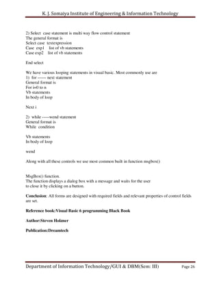 K. J. Somaiya Institute of Engineering & Information Technology


2) Select case statement is multi way flow control statement
The general format is
Select case textexpression
Case exp1 list of vb statements
Case exp2 list of vb statements

End select

We have various looping statements in visual basic. Most commonly use are
1) for ------ next statement
General format is
For i=0 to n
Vb statements
In body of loop

Next i

2) while -----wend statement
General format is
While condition

Vb statements
In body of loop

wend

Along with all these controls we use most common built in function msgbox()


MsgBox() function.
The function displays a dialog box with a message and waits for the user
to close it by clicking on a button.

Conclusion: All forms are designed with required fields and relevant properties of control fields
are set.

Reference book:Visual Basic 6 programming Black Book

Author:Steven Holzner

Publication:Dreamtech




Department of Information Technology/GUI & DBM(Sem: III)                                   Page 26
 