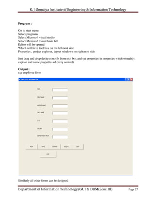 K. J. Somaiya Institute of Engineering & Information Technology


Program :

Go to start menu
Select programs
Select Microsoft visual studio
Select Microsoft visual basic 6.0
Editor will be opened
Which will have tool box on the leftmost side
Properties , project explorer, layout windows on rightmost side

Just drag and drop desire controls from tool box and set properties in properties window(mainly
caption and name properties of every control)

Output :
e.g employee form




Similarly all other forms can be designed

Department of Information Technology/GUI & DBM(Sem: III)                                 Page 27
 