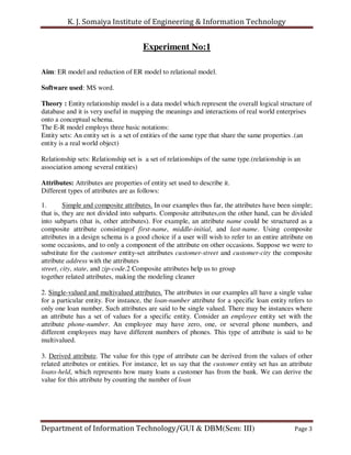 K. J. Somaiya Institute of Engineering & Information Technology


                                      Experiment No:1

Aim: ER model and reduction of ER model to relational model.

Software used: MS word.

Theory : Entity relationship model is a data model which represent the overall logical structure of
database and it is very useful in mapping the meanings and interactions of real world enterprises
onto a conceptual schema.
The E-R model employs three basic notations:
Entity sets: An entity set is a set of entities of the same type that share the same properties .(an
entity is a real world object)

Relationship sets: Relationship set is a set of relationships of the same type.(relationship is an
association among several entities)

Attributes: Attributes are properties of entity set used to describe it.
Different types of attributes are as follows:

1.       Simple and composite attributes. In our examples thus far, the attributes have been simple;
that is, they are not divided into subparts. Composite attributes,on the other hand, can be divided
into subparts (that is, other attributes). For example, an attribute name could be structured as a
composite attribute consistingof first-name, middle-initial, and last-name. Using composite
attributes in a design schema is a good choice if a user will wish to refer to an entire attribute on
some occasions, and to only a component of the attribute on other occasions. Suppose we were to
substitute for the customer entity-set attributes customer-street and customer-city the composite
attribute address with the attributes
street, city, state, and zip-code.2 Composite attributes help us to group
together related attributes, making the modeling cleaner

2. Single-valued and multivalued attributes. The attributes in our examples all have a single value
for a particular entity. For instance, the loan-number attribute for a specific loan entity refers to
only one loan number. Such attributes are said to be single valued. There may be instances where
an attribute has a set of values for a specific entity. Consider an employee entity set with the
attribute phone-number. An employee may have zero, one, or several phone numbers, and
different employees may have different numbers of phones. This type of attribute is said to be
multivalued.

3. Derived attribute. The value for this type of attribute can be derived from the values of other
related attributes or entities. For instance, let us say that the customer entity set has an attribute
loans-held, which represents how many loans a customer has from the bank. We can derive the
value for this attribute by counting the number of loan




Department of Information Technology/GUI & DBM(Sem: III)                                       Page 3
 