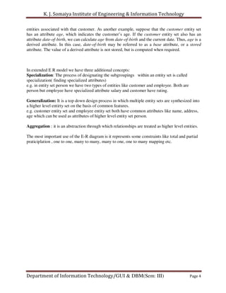 K. J. Somaiya Institute of Engineering & Information Technology

entities associated with that customer. As another example, suppose that the customer entity set
has an attribute age, which indicates the customer’s age. If the customer entity set also has an
attribute date-of-birth, we can calculate age from date-of-birth and the current date. Thus, age is a
derived attribute. In this case, date-of-birth may be referred to as a base attribute, or a stored
attribute. The value of a derived attribute is not stored, but is computed when required.



In extended E R model we have three additional concepts:
Specialization: The process of designating the subgroupings within an entity set is called
specialization( finding specialized attributes)
e.g. in entity set person we have two types of entities like customer and employee. Both are
person but employee have specialized attribute salary and customer have rating.

Generalization: It is a top down design process in which multiple entity sets are synthesized into
a higher level entirty set on the basis of common features.
e.g. customer entity set and employee entity set both have common attributes like name, address,
age which can be used as attributes of higher level entity set person.

Aggregation : it is an abstraction through which relationships are treated as higher level entities.

The most important use of the E-R diagram is it represents some constraints like total and partial
praticiplation , one to one, many to many, many to one, one to many mapping etc.




Department of Information Technology/GUI & DBM(Sem: III)                                       Page 4
 
