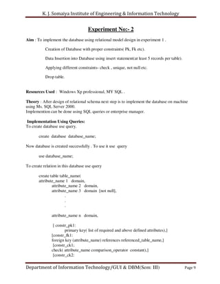 K. J. Somaiya Institute of Engineering & Information Technology


                                    Experiment No:- 2
Aim : To implement the database using relational model design in experiment 1 .

           Creation of Database with proper constraints( Pk, Fk etc).

           Data Insertion into Database using insert statement(at least 5 records per table).

           Applying different constraints- check , unique, not null etc.

           Drop table.


Resources Used : Windows Xp professional, MY SQL .

Theory : After design of relational schema next step is to implement the database on machine
using Ms. SQL Server 2000.
Implemention can be done using SQL queries or enterprise manager.

Implementation Using Queries:
To create database use query.

       create database database_name;

Now database is created successfully . To use it use query

       use database_name;

To create relation in this database use query

       create table table_name(
       attribute_name 1 domain,
               attribute_name 2 domain,
               attribute_name 3 domain [not null],
                       .
                       .
                       .

               attribute_name n domain,

                [ constr_pk1:
                       primary key( list of required and above defined attributes),]
               [constr_fk1:
               foreign key (attribute_name) references referenced_table_name,]
                [constr_ck1;
               check( attribute_name comparison_operator constant),]
                [constr_ck2:

Department of Information Technology/GUI & DBM(Sem: III)                                        Page 9
 
