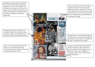Many different images have been used within
the contents to show the features within the
                                                    There is no consistency within a house style as
magazine as it has more of an outspoken style
                                                    many fonts and colours are used to project
than others due to the genre of rock music. The
images show artists performing with guitars and     different information. However this is because
                                                    of the target audience and the rock and roll style
other photos that appeal to the target audience
                                                    they follow. We can see this clearly as the main
so that they are informed of the features
                                                    title is in 3 different colours and a different font
straight away.
                                                    to anything on the page.




The page numbers for the main features are
consistent throughout the contents as they are
in a bold font against a black background. This
causes them to stand out and be easily noticed.     Although there is an uneven balance within the
                                                    contents there is a use of gutters that separates
                                                    the images from one another. This enables it to
                                                    be easier to navigate around the page.



 There is no use of sans serif fonts within this    a side bar can be found within the layout that
 layout as it is an informal magazine, the          attracts the audience using a text box that
 informality is evident by the page numbers being   sections off this part of the magazine. Also red
 scattered about and not in order.                  and white has been used to highlight the
                                                    subscription page in order for readers to buy
                                                    more of the product.
 