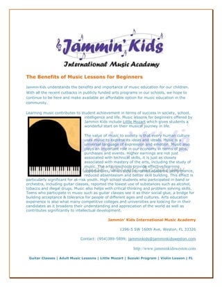 The Benefits of Music Lessons for Beginners

Jammin Kids understands the benefits and importance of music education for our children.
With all the recent cutbacks in publicly funded arts programs in our schools, we hope to
continue to be here and make available an affordable option for music education in the
community.

Learning music contributes to student achievement in terms of success in society, school,
                                intelligence and life. Music lessons for beginners offered by
                                Jammin Kids include Little Mozart which gives students a
                                wonderful start on their musical journey in life.

                                   The value of music to society is that every human culture
                                   uses music to express its ideas and ideals. Music is a
                                   universal language of expression and emotion. Music also
                                   plays an important role in our economy in terms of jobs,
                                   purchases and events. Higher earnings are not just
                                   associated with technical skills, it is just as closely
                                   associated with mastery of the arts, including the study of
                                   music. The arts in schools provide effective learning
                                   opportunities, which yield increased academic performance,
                                   reduced absenteeism and better skill building. This effect is
particularly significant for at-risk youth. High school students who participated in band or
orchestra, including guitar classes, reported the lowest use of substances such as alcohol,
tobacco and illegal drugs. Music also helps with critical thinking and problem solving skills.
Teens who participate in music such as guitar classes see it as their social glue, a bridge for
building acceptance & tolerance for people of different ages and cultures. Arts education
experience is also what many competitive colleges and universities are looking for in their
candidates as it broadens their understanding and appreciation of the world as well as
contributes significantly to intellectual development.

                                              Jammin’ Kids International Music Academy

                                                     1396-5 SW 160th Ave, Weston, FL 33326

                               Contact: (954)389-5899; jamminkids@jamminkidsweston.com

                                                             http://www.jamminkidsweston.com

 Guitar Classes | Adult Music Lessons | Little Mozart | Suzuki Program | Violin Lesson | FL
 