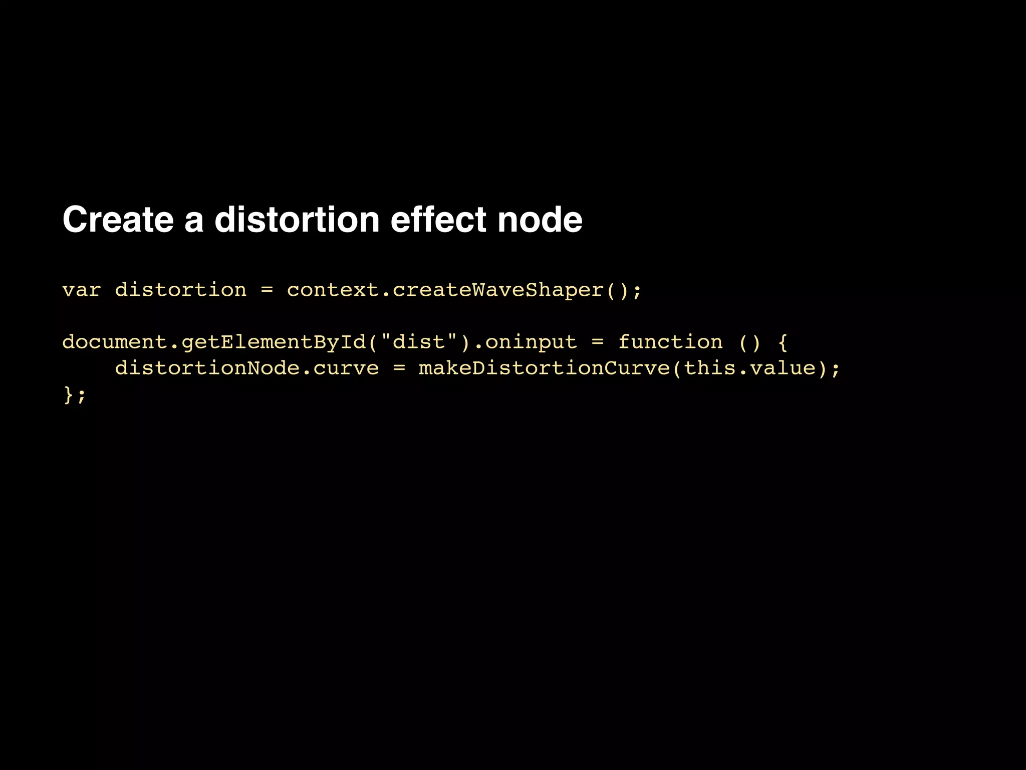 Create a distortion effect node
var distortion = context.createWaveShaper();!
!
document.getElementById("dist").oninput = function () {!
distortionNode.curve = makeDistortionCurve(this.value);!
};
 