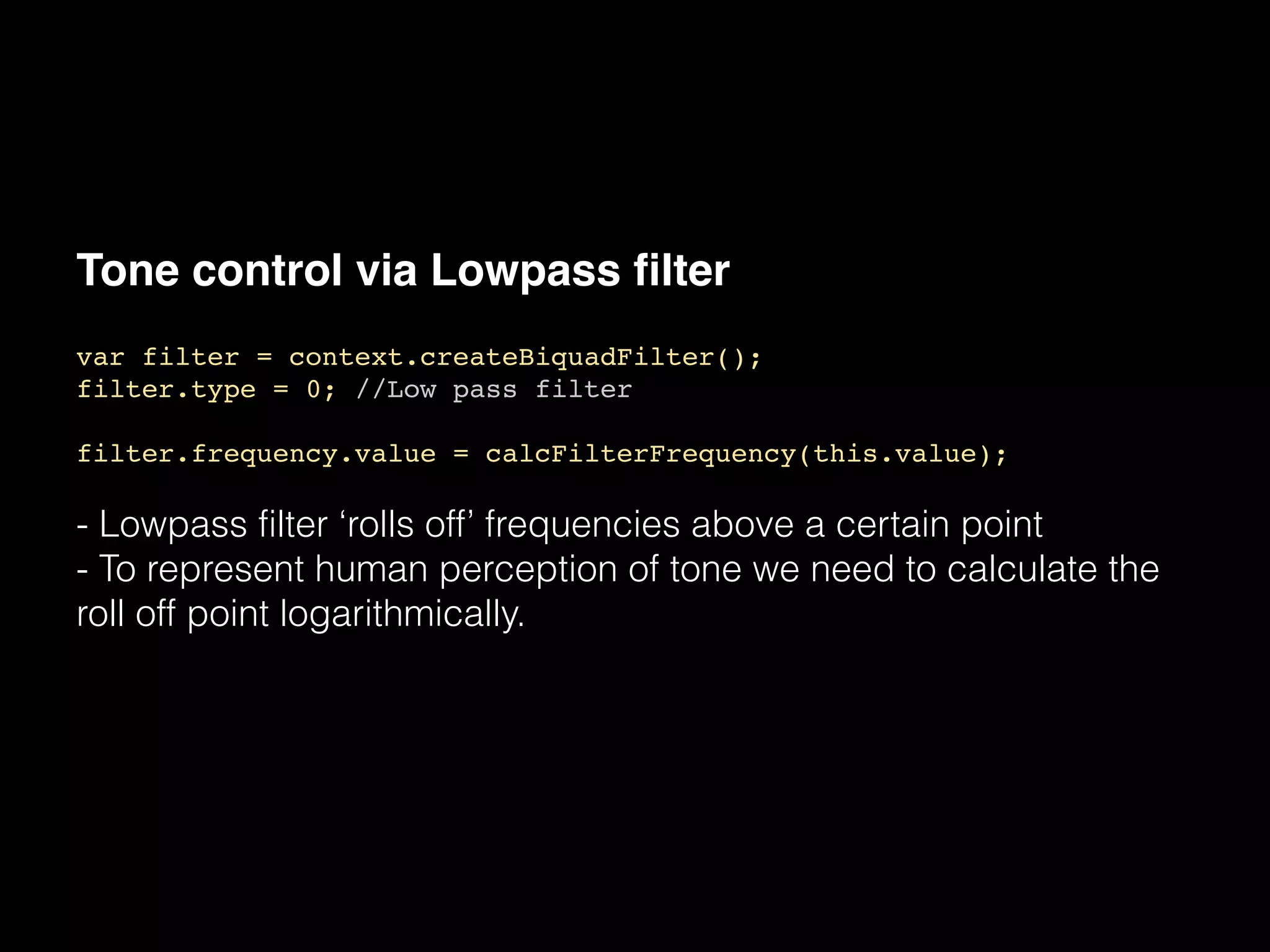 Tone control via Lowpass filter
var filter = context.createBiquadFilter();!
filter.type = 0; //Low pass filter!
!
filter.frequency.value = calcFilterFrequency(this.value);!
!
- Lowpass filter ‘rolls off’ frequencies above a certain point
- To represent human perception of tone we need to calculate the
roll off point logarithmically.
 