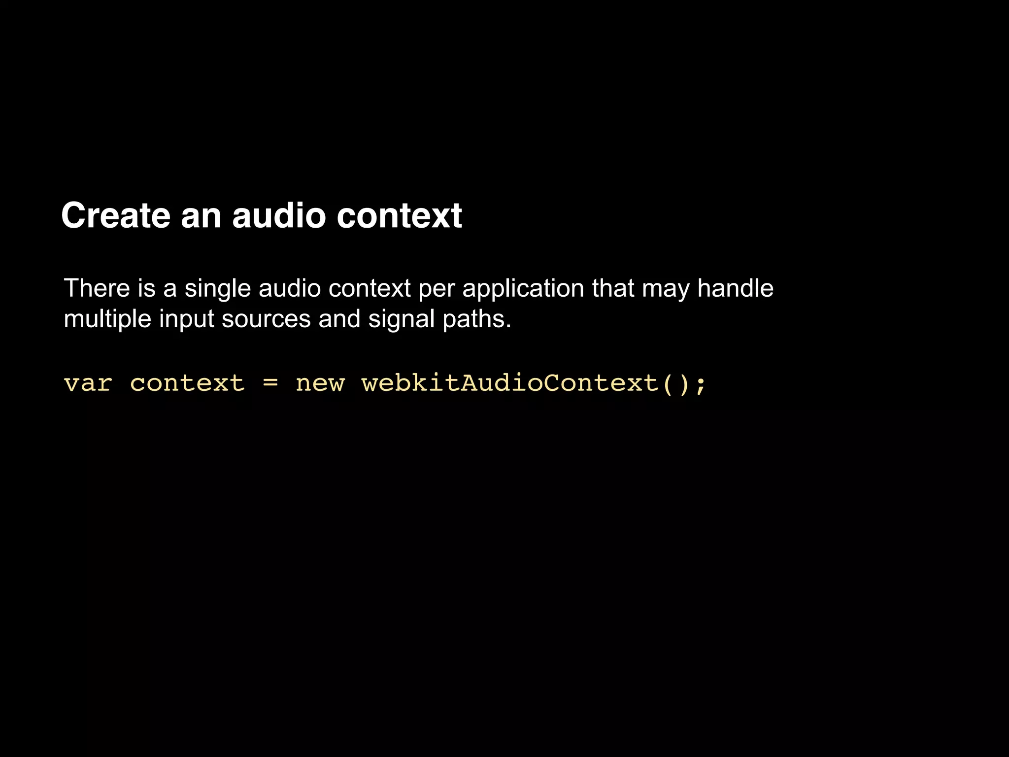 Create an audio context
There is a single audio context per application that may handle
multiple input sources and signal paths.
!
var context = new webkitAudioContext();
 