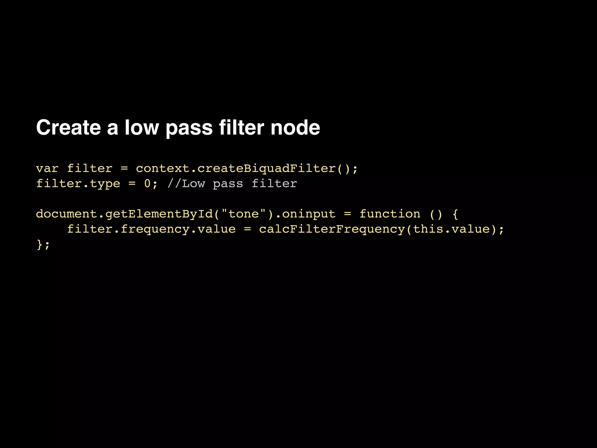 Create a low pass filter node
var filter = context.createBiquadFilter();!
filter.type = 0; //Low pass filter!
!
document.getElementById("tone").oninput = function () {!
filter.frequency.value = calcFilterFrequency(this.value);!
};
 