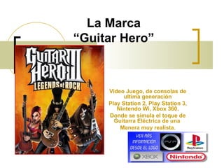 La Marca “Guitar Hero” Video Juego, de consolas de ultima generación Play Station 2, Play Station 3, Nintendo Wi, Xbox 360. Donde se simula el toque de Guitarra Eléctrica de una  Manera muy realista. 