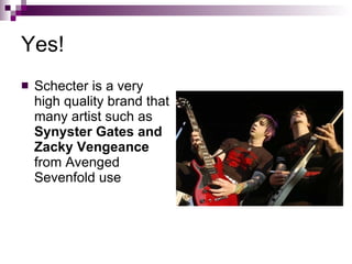 Yes! Schecter is a very high quality brand that many artist such as  Synyster Gates and Zacky Vengeance  from Avenged Sevenfold use 