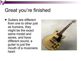 Great you’re finished Guitars are different from one to other just as humans, they might be the exact same model and series, and have different sound, a guitar is just the mouth of a musicians heart 