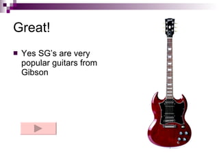 Great! Yes SG’s are very popular guitars from Gibson 