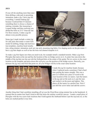10
JIGS
If you will do anything more than once
from drilling a side jack to presetting
intonation, make a jig. I have jigs for
everything. I started making jigs
because I realized that if I measure
something there is always a chance of
making a mistake, like measuring a
Lespaul bridge and then realizing you
drilled the holes at 25.5" from the nut.
For these reasons, I make a jig for
almost every possible process.
Some jigs I made include a center jig
for side jacks that marks a center hole
inside for drilling, bridge and stud location templates, machine head installation, string retainer, intonation, neck set, top arch, mounting ring holes. For shaping necks on the pin router I
have a jig that shapes as well as has the truss rod channel template in it.
To make a jig first figure out what you need to do, for example install a standard tremolo. Make a jig from
Plexiglas that starts at the nut and has the location of the six bridge screws in it. A center line runs down the
middle of the jig that you line up with the fretboard dots at the center of the guitar. Put six screws in the exact
location on the template and press down this will give you the position of the bridge screws. Basically, you
measure the jig once and from that point on, all your bridges will be in the exact same location.
I made this jig for machine heads, because
when I replaced necks sometimes I had a hard
time getting the tuners straight. This was a
pain so I milled out a piece of wood to the
exact location of the six tuners. I put the tuners
in the jig and set the neck on it, put the nuts
and washer's on the posts and tighten. This
places all the tuners in a perfect line. Next I
just drill the screw holes and add the screws.

Another thing that I had a problem installing off set was the Floyd Rose string retainer bar on the headstock. It
seemed that no matter how hard I tried to drill the holes the retainer would be uneven. I made a small piece of
Plexiglas with the two screw hole locations that I hold against the fretboard before I put the top lock on, so the
holes are marked perfect every time.

 