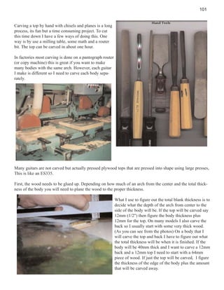 101

Carving a top by hand with chisels and planes is a long
process, its fun but a time consuming project. To cut
this time down I have a few ways of doing this. One
way is by use a milling table, some math and a router
bit. The top can be carved in about one hour.
In factories most carving is done on a pantograph router
(or copy machine) this is great if you want to make
many bodies with the same arch. However, each guitar
I make is different so I need to carve each body separately.

Many guitars are not carved but actually pressed plywood tops that are pressed into shape using large presses,
This is like an ES335.
First, the wood needs to be glued up. Depending on how much of an arch from the center and the total thickness of the body you will need to plane the wood to the proper thickness.
What I use to figure out the total blank thickness is to
decide what the depth of the arch from center to the
side of the body will be. If the top will be carved say
12mm (1/2") then figure the body thickness plus
12mm for the top. On many models I also carve the
back so I usually start with some very thick wood.
(As you can see from the photos) On a body that I
will carve the top and back I have to figure out what
the total thickness will be when it is finished. If the
body will be 40mm thick and I want to carve a 12mm
back and a 12mm top I need to start with a 64mm
piece of wood. If just the top will be carved, I figure
the thickness of the edge of the body plus the amount
that will be carved away.

 