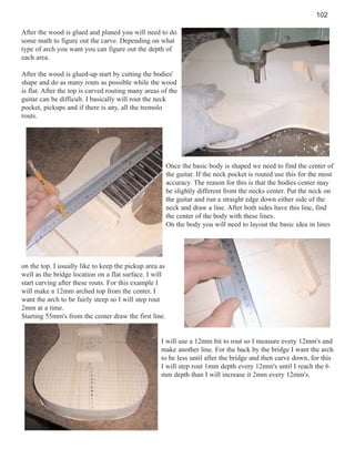 102
After the wood is glued and planed you will need to do
some math to figure out the carve. Depending on what
type of arch you want you can figure out the depth of
each area.
After the wood is glued-up start by cutting the bodies'
shape and do as many routs as possible while the wood
is flat. After the top is carved routing many areas of the
guitar can be difficult. I basically will rout the neck
pocket, pickups and if there is any, all the tremolo
routs.

Once the basic body is shaped we need to find the center of
the guitar. If the neck pocket is routed use this for the most
accuracy. The reason for this is that the bodies center may
be slightly different from the necks center. Put the neck on
the guitar and run a straight edge down either side of the
neck and draw a line. After both sides have this line, find
the center of the body with these lines.
On the body you will need to layout the basic idea in lines

on the top. I usually like to keep the pickup area as
well as the bridge location on a flat surface. I will
start carving after these routs. For this example I
will make a 12mm arched top from the center. I
want the arch to be fairly steep so I will step rout
2mm at a time.
Starting 55mm's from the center draw the first line.

I will use a 12mm bit to rout so I measure every 12mm's and
make another line. For the back by the bridge I want the arch
to be less until after the bridge and then carve down, for this
I will step rout 1mm depth every 12mm's until I reach the 6
mm depth than I will increase it 2mm every 12mm's.

 