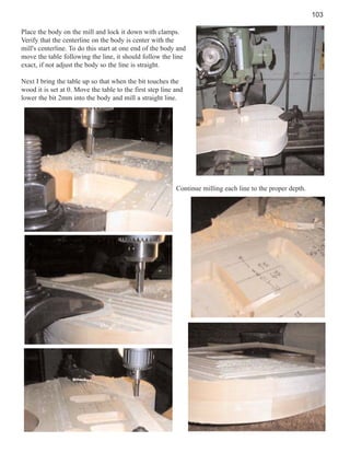 103
Place the body on the mill and lock it down with clamps.
Verify that the centerline on the body is center with the
mill's centerline. To do this start at one end of the body and
move the table following the line, it should follow the line
exact, if not adjust the body so the line is straight.
Next I bring the table up so that when the bit touches the
wood it is set at 0. Move the table to the first step line and
lower the bit 2mm into the body and mill a straight line.

Continue milling each line to the proper depth.

 