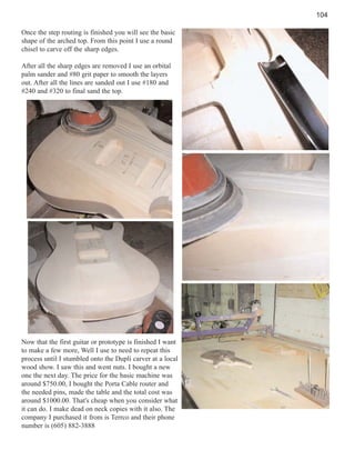 104
Once the step routing is finished you will see the basic
shape of the arched top. From this point I use a round
chisel to carve off the sharp edges.
After all the sharp edges are removed I use an orbital
palm sander and #80 grit paper to smooth the layers
out. After all the lines are sanded out I use #180 and
#240 and #320 to final sand the top.

Now that the first guitar or prototype is finished I want
to make a few more, Well I use to need to repeat this
process until I stumbled onto the Dupli carver at a local
wood show. I saw this and went nuts. I bought a new
one the next day. The price for the basic machine was
around $750.00, I bought the Porta Cable router and
the needed pins, made the table and the total cost was
around $1000.00. That's cheap when you consider what
it can do. I make dead on neck copies with it also. The
company I purchased it from is Terrco and their phone
number is (605) 882-3888

 