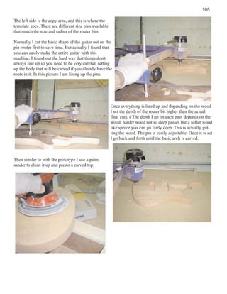 105
The left side is the copy area, and this is where the
template goes. There are different size pins available
that match the size and radius of the router bits.
Normally I cut the basic shape of the guitar out on the
pin router first to save time. But actually I found that
you can easily make the entire guitar with this
machine, I found out the hard way that things don't
always line up so you need to be very carefull setting
up the body that will be carved if you already have the
routs in it. In this picture I am lining up the pins.

Once everything is lined up and depending on the wood
I set the depth of the router bit higher then the actual
final cuts. ( The depth I go on each pass depends on the
wood. harder wood not so deep passes but a softer wood
like spruce you can go fairly deep. This is actually gutting the wood. The pin is easily adjustable. Once it is set
I go back and forth until the basic arch is carved.

Then similar to with the prototype I use a palm
sander to clean it up and presto a carved top.

 
