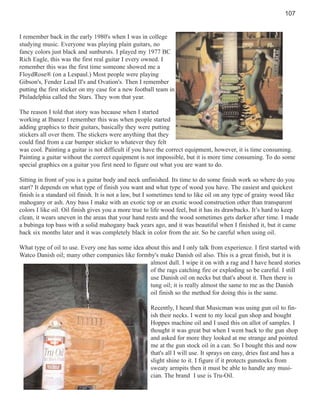 107

I remember back in the early 1980's when I was in college
studying music. Everyone was playing plain guitars, no
fancy colors just black and sunbursts. I played my 1977 BC
Rich Eagle, this was the first real guitar I every owned. I
remember this was the first time someone showed me a
FloydRose® (on a Lespaul.) Most people were playing
Gibson's, Fender Lead II's and Ovation's. Then I remember
putting the first sticker on my case for a new football team in
Philadelphia called the Stars. They won that year.
The reason I told that story was because when I started
working at Ibanez I remember this was when people started
adding graphics to their guitars, basically they were putting
stickers all over them. The stickers were anything that they
could find from a car bumper sticker to whatever they felt
was cool. Painting a guitar is not difficult if you have the correct equipment, however, it is time consuming.
Painting a guitar without the correct equipment is not impossible, but it is more time consuming. To do some
special graphics on a guitar you first need to figure out what you are want to do.
Sitting in front of you is a guitar body and neck unfinished. Its time to do some finish work so where do you
start? It depends on what type of finish you want and what type of wood you have. The easiest and quickest
finish is a standard oil finish. It is not a law, but I sometimes tend to like oil on any type of grainy wood like
mahogany or ash. Any bass I make with an exotic top or an exotic wood construction other than transparent
colors I like oil. Oil finish gives you a more true to life wood feel, but it has its drawbacks. It’s hard to keep
clean, it wears uneven in the areas that your hand rests and the wood sometimes gets darker after time. I made
a bubinga top bass with a solid mahogany back years ago, and it was beautiful when I finished it, but it came
back six months later and it was completely black in color from the air. So be careful when using oil.
What type of oil to use. Every one has some idea about this and I only talk from experience. I first started with
Watco Danish oil; many other companies like formby's make Danish oil also. This is a great finish, but it is
almost dull. I wipe it on with a rag and I have heard stories
of the rags catching fire or exploding so be careful. I still
use Danish oil on necks but that's about it. Then there is
tung oil; it is really almost the same to me as the Danish
oil finish so the method for doing this is the same.
Recently, I heard that Musicman was using gun oil to finish their necks. I went to my local gun shop and bought
Hoppes machine oil and I used this on allot of samples. I
thought it was great but when I went back to the gun shop
and asked for more they looked at me strange and pointed
me at the gun stock oil in a can. So I bought this and now
that's all I will use. It sprays on easy, dries fast and has a
slight shine to it. I figure if it protects gunstocks from
sweaty armpits then it must be able to handle any musician. The brand I use is Tru-Oil.

 