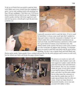108
To do an oil finish first you need to sand the body
well, Make sure every scratch from the sandpaper is
gone. I never start sanding wood with anything less
than 180 grit sandpaper. I feel that even #120 leaves
deep scratches that are hard to get out. Sandpaper is
used in grades starting with lower aggressive grit
and moving up to a smooth grit to get the previous
scratches out.

I generally use power tools to sand the body, if I try to sand
by hand there is always some small spot that I sanded too
deep and it shows when the instrument is finished. I use an
orbital sander that is air powered that I purchased at our
local auto body store Bill Flannery's automotive (They send
me a great basket of snacks every Christmas too), The
orbital sander works quickly but leaves some circle scratches in the wood that can appear after finishing. To eliminate
these you need to sand back and forth with the grain before
finishing. For this I use a regular back and forth Black and
Decker palm sander. Some people I have worked with use this for the entire process and it seems to work well,
but the orbital cuts faster and keeps the paper cleaner longer.
My process on wood is to start with
#180 (Some other builder's start with
more aggressive paper.) sand with the
grain that means back and forth from
top to bottom, this way any scratches
match the grain. (Cross grain scratches are hard to remove.) On the top/
back, and sides I use the palm sander
but on other areas like cutaways or
areas that the sander does not fit, I
made special blocks that fit in the cutaways. (I just use large dowels or
broomstick handles, cut to size and
covered with rubber or felt.)

 