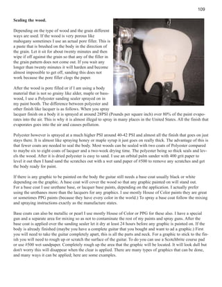 109
Sealing the wood.
Depending on the type of wood and the grain different
ways are used. If the wood is very porous like
mahogany sometimes I use an actual pore filler. This is
a paste that is brushed on the body in the direction of
the grain. Let it sit for about twenty minutes and then
wipe if off against the grain so that any of the filler in
the grain pattern does not come out. If you wait any
longer than twenty minutes it will harden and become
almost impossible to get off, sanding this does not
work because the pore filler clogs the paper.
After the wood is pore filled or if I am using a body
material that is not so grainy like alder, maple or basswood, I use a Polyester sanding sealer sprayed on in
my paint booth. The difference between polyester and
other finish like lacquer is as follows. When you spray
lacquer finish on a body it is sprayed at around 28PSI (Pounds per square inch) over 80% of the paint evaporates into the air. This is why it is almost illegal to spray in many places in the United States. All the finish that
evaporates goes into the air and causes pollution.
Polyester however is sprayed at a much higher PSI around 40-42 PSI and almost all the finish that goes on just
stays there. It is almost like spraying honey or maple syrup it just goes on really thick. The advantage of this is
that fewer coats are needed to seal the body. Most woods can be sealed with two coats of Polyester compared
to maybe six to eight coats of lacquer and a two-week drying time. The polyester being so thick seals and levels the wood. After it is dried polyester is easy to sand. I use an orbital palm sander with 400 grit paper to
level it out then I hand sand the scratches out with a wet sand paper of #500 to remove any scratches and get
the body ready for paint.
If there is any graphic to be painted on the body the guitar still needs a base coat usually black or white
depending on the graphic. A base coat will cover the wood so that any graphic painted on will stand out.
For a base coat I use urethane base, or lacquer base paints, depending on the application. I actually prefer
using the urethanes more than the lacquers for any graphics. I use mostly House of Color paints they are great
or sometimes PPG paints (because they have every color in the world.) To spray a base coat follow the mixing
and spraying instructions exactly as the manufacture states.
Base coats can also be metallic or pearl I use mostly House of Color or PPG for these also. I have a special
gun and a separate area for mixing so as not to contaminate the rest of my paints and spray guns. After the
base coat is applied over the sanding sealer let it dry at least 24 hours before any graphic is painted on. If the
body is already finished (maybe you have a complete guitar that you bought and want to ad a graphic.) First
you will need to take the guitar completely apart, this is all the parts and neck. For a graphic to stick to the finish you will need to rough up or scratch the surface of the guitar. To do you can use a Scotchbrite course pad
or use #500 wet sandpaper. Completely rough up the area that the graphic will be located. It will look dull but
don't worry this will disappear when the clear is applied. There are many types of graphics that can be done,
and many ways it can be applied; here are some examples.

 