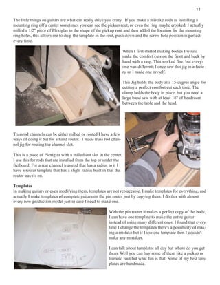 11
The little things on guitars are what can really drive you crazy. If you make a mistake such as installing a
mounting ring off a center sometimes you can see the pickup rout, or even the ring maybe crooked. I actually
milled a 1/2" piece of Plexiglas to the shape of the pickup rout and then added the location for the mounting
ring holes, this allows me to drop the template in the rout, push down and the screw hole position is perfect
every time.
When I first started making bodies I would
make the comfort cuts on the front and back by
hand with a rasp. This worked fine, but everyone was different; I once saw this jig in a factory so I made one myself.
This Jig holds the body at a 15-degree angle for
cutting a perfect comfort cut each time. The
clamp holds the body in place, but you need a
large band saw with at least 18" of headroom
between the table and the head.

Trussrod channels can be either milled or routed I have a few
ways of doing it but for a hand router. I made truss rod channel jig for routing the channel slot.
This is a piece of Plexiglas with a milled out slot in the center.
I use this for rods that are installed from the top or under the
fretboard. For a rear channel trussrod that has a radius to it I
have a router template that has a slight radius built in that the
router travels on.
Templates
In making guitars or even modifying them, templates are not replaceable. I make templates for everything, and
actually I make templates of complete guitars on the pin router just by copying them. I do this with almost
every new production model just in case I need to make one.
With the pin router it makes a perfect copy of the body,
I can have one template to make the entire guitar
instead of using many different ones. I found that every
time I change the templates there's a possibility of making a mistake but if I use one template then I couldn't
make any mistakes.
I can talk about templates all day but where do you get
them. Well you can buy some of them like a pickup or
tremolo rout but what fun is that. Some of my best templates are handmade.

 