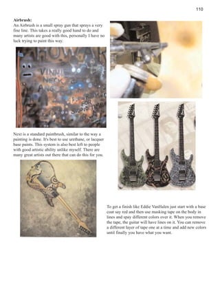 110
Airbrush:
An Airbrush is a small spray gun that sprays a very
fine line. This takes a really good hand to do and
many artists are good with this, personally I have no
luck trying to paint this way.

Next is a standard paintbrush, similar to the way a
painting is done. It's best to use urethane, or lacquer
base paints. This system is also best left to people
with good artistic ability unlike myself. There are
many great artists out there that can do this for you.

To get a finish like Eddie VanHalen just start with a base
coat say red and then use masking tape on the body in
lines and spay different colors over it. When you remove
the tape, the guitar will have lines on it. You can remove
a different layer of tape one at a time and add new colors
until finally you have what you want.

 