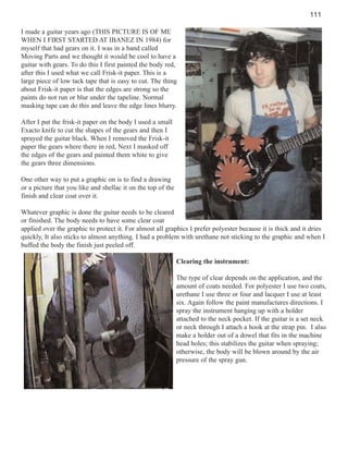 111
I made a guitar years ago (THIS PICTURE IS OF ME
WHEN I FIRST STARTED AT IBANEZ IN 1984) for
myself that had gears on it. I was in a band called
Moving Parts and we thought it would be cool to have a
guitar with gears. To do this I first painted the body red,
after this I used what we call Frisk-it paper. This is a
large piece of low tack tape that is easy to cut. The thing
about Frisk-it paper is that the edges are strong so the
paints do not run or blur under the tapeline. Normal
masking tape can do this and leave the edge lines blurry.
After I put the frisk-it paper on the body I used a small
Exacto knife to cut the shapes of the gears and then I
sprayed the guitar black. When I removed the Frisk-it
paper the gears where there in red, Next I masked off
the edges of the gears and painted them white to give
the gears three dimensions.
One other way to put a graphic on is to find a drawing
or a picture that you like and shellac it on the top of the
finish and clear coat over it.
Whatever graphic is done the guitar needs to be cleared
or finished. The body needs to have some clear coat
applied over the graphic to protect it. For almost all graphics I prefer polyester because it is thick and it dries
quickly, It also sticks to almost anything. I had a problem with urethane not sticking to the graphic and when I
buffed the body the finish just peeled off.
Clearing the instrument:
The type of clear depends on the application, and the
amount of coats needed. For polyester I use two coats,
urethane I use three or four and lacquer I use at least
six. Again follow the paint manufactures directions. I
spray the instrument hanging up with a holder
attached to the neck pocket. If the guitar is a set neck
or neck through I attach a hook at the strap pin. I also
make a holder out of a dowel that fits in the machine
head holes; this stabilizes the guitar when spraying;
otherwise, the body will be blown around by the air
pressure of the spray gun.

 
