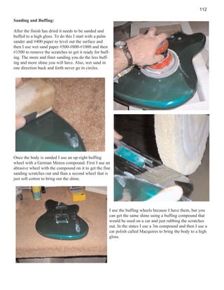 112
Sanding and Buffing:
After the finish has dried it needs to be sanded and
buffed to a high gloss. To do this I start with a palm
sander and #400 paper to level out the surface and
then I use wet sand paper #500-#800-#1000 and then
#1500 to remove the scratches to get it ready for buffing. The more and finer sanding you do the less buffing and more shine you will have. Also, wet sand in
one direction back and forth never go in circles.

Once the body is sanded I use an up-right buffing
wheel with a German Menza compound. First I use an
abrasive wheel with the compound on it to get the fine
sanding scratches out and than a second wheel that is
just soft cotton to bring out the shine.

I use the buffing wheels because I have them, but you
can get the same shine using a buffing compound that
would be used on a car and just rubbing the scratches
out. In the states I use a 3m compound and then I use a
car polish called Macquires to bring the body to a high
gloss.

 
