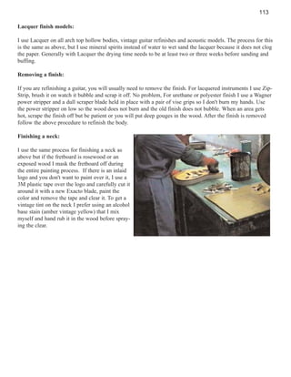 113
Lacquer finish models:
I use Lacquer on all arch top hollow bodies, vintage guitar refinishes and acoustic models. The process for this
is the same as above, but I use mineral spirits instead of water to wet sand the lacquer because it does not clog
the paper. Generally with Lacquer the drying time needs to be at least two or three weeks before sanding and
buffing.
Removing a finish:
If you are refinishing a guitar, you will usually need to remove the finish. For lacquered instruments I use ZipStrip, brush it on watch it bubble and scrap it off. No problem, For urethane or polyester finish I use a Wagner
power stripper and a dull scraper blade held in place with a pair of vise grips so I don't burn my hands. Use
the power stripper on low so the wood does not burn and the old finish does not bubble. When an area gets
hot, scrape the finish off but be patient or you will put deep gouges in the wood. After the finish is removed
follow the above procedure to refinish the body.
Finishing a neck:
I use the same process for finishing a neck as
above but if the fretboard is rosewood or an
exposed wood I mask the fretboard off during
the entire painting process. If there is an inlaid
logo and you don't want to paint over it, I use a
3M plastic tape over the logo and carefully cut it
around it with a new Exacto blade, paint the
color and remove the tape and clear it. To get a
vintage tint on the neck I prefer using an alcohol
base stain (amber vintage yellow) that I mix
myself and hand rub it in the wood before spraying the clear.

 