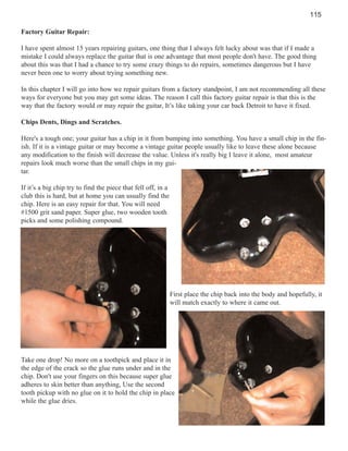 115
Factory Guitar Repair:
I have spent almost 15 years repairing guitars, one thing that I always felt lucky about was that if I made a
mistake I could always replace the guitar that is one advantage that most people don't have. The good thing
about this was that I had a chance to try some crazy things to do repairs, sometimes dangerous but I have
never been one to worry about trying something new.
In this chapter I will go into how we repair guitars from a factory standpoint, I am not recommending all these
ways for everyone but you may get some ideas. The reason I call this factory guitar repair is that this is the
way that the factory would or may repair the guitar, It’s like taking your car back Detroit to have it fixed.
Chips Dents, Dings and Scratches.
Here's a tough one; your guitar has a chip in it from bumping into something. You have a small chip in the finish. If it is a vintage guitar or may become a vintage guitar people usually like to leave these alone because
any modification to the finish will decrease the value. Unless it's really big I leave it alone, most amateur
repairs look much worse than the small chips in my guitar.
If it’s a big chip try to find the piece that fell off, in a
club this is hard, but at home you can usually find the
chip. Here is an easy repair for that. You will need
#1500 grit sand paper. Super glue, two wooden tooth
picks and some polishing compound.

First place the chip back into the body and hopefully, it
will match exactly to where it came out.

Take one drop! No more on a toothpick and place it in
the edge of the crack so the glue runs under and in the
chip. Don't use your fingers on this because super glue
adheres to skin better than anything, Use the second
tooth pickup with no glue on it to hold the chip in place
while the glue dries.

 