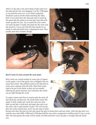 116
After it is dry take a few more drops of glue and cover
the chip and the line will disappear. Use the 1500 paper
to wet sand the area even. A car finish compound
should be used to rub the finish and bring the shine
back. If you don't have the chip and want to touch up
the guitar take the guitar to an auto part store that sells
touch up paint for cars. Try to match the color with a
car touch up paint. Usually, this paint has the clear coating mixed in, if you can't find this than maybe try to
match it with nail polish from a department store. They
usually don't have metallic though.

Heel Cracks (Cracks around the neck joint)
Heel cracks are caused usually by some type of impact
on the guitar, even if the guitar case is dropped; this can
cause heel cracks. The problem seems to be that bolt on
necks move separate from the body. Most heel cracks
tend to be just in the finish so they are not actually
effecting the guitar structure, but sometimes the cracks
can go right through the wood.
To repair a heel crack first we need to take the neck off
and check the cracked area. On small finish cracks this
repair is fairly simple just verify the crack can close
back up and take a tooth pick and super glue and cover
the crack with a small amount of glue. You will see the
glue run in the cracked area, never use any type of setter
because this dries the glue too fast and causes the glue to break down and turn white. After the glue dries wet
sand the area with #800, #1000 and #1500 than buff the area with a compound or buffing wheel if one is available. On most guitars the crack will be totally invisible and don't worry the glue is stronger than the finish
was.

 