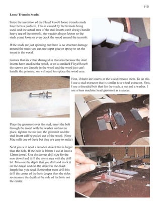 119
Loose Tremolo Studs:
Since the invention of the Floyd Rose® loose tremolo studs
have been a problem. This is caused by the tremolo being
used, and the actual area of the stud inserts can't always handle
heavy use of the tremolo, the weaker always looses so the
studs come loose or even crack the wood around the tremolo.
If the studs are just spinning but there is no structure damage
around the studs you can use super glue or epoxy to set the
insert in the wood.
Guitars that are either damaged in that area because the stud
inserts have cracked the wood, or on a standard Floyd Rose®
the screws are directly in the wood and the wood just can't
handle the pressure; we will need to replace the wood area.
First, if there are inserts in the wood remove them. To do this
I use a stud extractor that is similar to a wheel extractor. First,
I use a threaded bolt that fits the studs, a nut and a washer. I
use a bass machine head grommet as a spacer.

Place the grommet over the stud, insert the bolt
through the insert with the washer and nut in
place, tighten the nut into the grommet and the
stud insert will be pulled out of the wood. (Stew
Mac sells one of these but they are easy to make)
Next you will need a wooden dowel that is larger
than the hole, If the hole is 10mm I use at least a
12mm dowel. Use the correct drill size for the
new dowel and drill the insert area with the drill
bit. Measure the depth that you drill and mark it
on the dowel and cut the dowel to the exact
length that you need. Remember most drill bits
drill the center of the hole deeper than the sides
so measure the depth at the side of the hole not
the center.

 