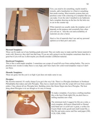 12
First, you need to do something, maybe install a
tremolo, add a humbucker to a Strat or something
that needs routing. Most tremolo systems that you
purchase come with a drawing of a template that you
can make. Even the sink I installed in my bathroom
had a template drawing on the box for the hole size
to cut in the counter top.
What material you usually make the template out of
depends on the purpose and essentially how often
you will use it. Also the cost and availability of
materials are also a factor.
Here's a list of materials that I use and my personal
opinion as to their pro's and con's.

Plywood Templates:
These can be made out of any building grade plywood. They are really easy to make and the fastest material to
work with. However, they don't last that long. If you are only going to use the template sometimes than this is
great but if you will use it allot maybe you should consider a different material.
Hardwood Templates:
This is like a solid maple template. I sometimes use scraps of wood left over from cutting bodies. The cost to
purchase new woods to make these is very high, and I have had a few solid wood templates warp so I don't
use these.
Phenolic Templates:
These are great, but the cost is so high it just does not make sense to use.
Plexiglas:
My favorite material. It’s really cheap if you get it the way I do. There is a Plexiglas distributor in Northeast
Philadelphia that makes and sells Plexiglas. They have a small store that sells the scraps left over from custom
orders. I buy almost all my Plexiglas here. Building stores like Home Depot also have Plexiglas. The best
thing about Plexiglas is its see though so it's easy to lineup.
To make a template, if you have a milling machine
this is the best (Yeah right) Ok you don't have a
milling machine now what.
The minimum tools I suggest for this are a ruler, a
circle template, drill press (Hand drill or Dremel
tool) band saw or scroll saw is great, a scribe (An
Exacto blade works good) and small round file, a
flat file and some course and fine sand paper (#80,
#120, #280, #500)

 