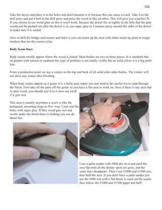 120
Take the dowel and place it in the holes and don't hammer it in because this can cause a crack. Take it to the
drill press and put a bolt in the drill press and press the wood in like an arbor. This will give you a perfect fit.
If you choose to use wood glue on this it won't work, because the dowel fits so tightly in the hole that the glue
would just be pushed out after the dowel is in, use super glue or 5 minute epoxy around the sides of the dowel
to make sure it is sealed.
Now re-drill the bridge stud inserts and that's it you can touch up the area with either touch up paint or magic
markers that are the correct color.
Body Seam lines:
Body seams mostly appear where the wood is joined. Most bodies are two or three pieces. It is standard that
on guitars with natural or sunburst this type of problem is not totally visible but on solid colors it is a big problem.
From a production point we use a veneer on the top and back of all solid color alder bodies. The veneer will
not show any seams after finishing.
When body seams appear on a guitar it is a fairly easy repair you just need to be careful not to sand through
the finish. First take all the parts off the guitar so you have a flat area to work on. Next if there is any area that
is open wood, you should seal it so it does not swell
if it gets wet.
This area is usually anywhere a screw is like the
pickguard, mounting rings or five -way. I just seal the
holes with super glue. If bare wood gets wet and
swells under the finish there is nothing you can do
about this.

I use a palm sander with #800 dry on it and sand the
area flat until all the shinny spots are gone, and the
seam lines disappears. Then I use #1000 and #1500 wet,
then buff the area. If you don't have a palm sander just
use the #800 wet with a flat block to sand out the seams
then follow the #1000 and #1500 paper and buff.

 