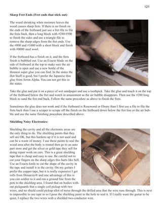 121
Sharp Fret Ends (Fret ends that stick out)
The wood shrinking when moisture leaves the
wood causes sharp frets. If there is no finish on
the ends of the fretboard just use a fret file to file
the frets back, then a long block with #280/#500
to finish the sides and use a triangle file to
remove the sharp edges from the fret ends. Use
the #800 and #1000 with a short block and finish
with #0000 steel wool.
If the fretboard has a finish on it, and the frets
finish is bubbled out. Use an Exacto blade on the
side of fretboard at the top to make sure the air
bubble is open and use a new bottle of the
thinnest super glue you can find. In the states the
Hot Stuff is good, but I prefer the Japanese thin
glue from Arron Alpha. You can not get this in
the states.
Take the glue and put it on a piece of wet sandpaper and use a toothpick. Take the glue and touch it on the top
of the fretboard below the fret and watch in amazement as the air bubble disappears. Then use the #280 long
block to sand the fret end back, Follow the same procedure as above to finish the frets.
Sometimes the glue does not work and if the fretboard is Rosewood or Ebony than I first use a file to file the
frets back than I use a scraper to scrape off the finish on the fretboard down below the fret line or the air bubble and use the same finishing procedure described above.
Shielding Noisy Electronics:
Shielding the cavity and all the electronic areas are
the only thing to do. The shielding paints that they
sell are OK, but this hardens up if it is not used and
can be a waste of money. I use these paints to seal the
wood area after the body is routed then go to an auto
part store and get the silver or gold tape they sell for
doing repair work on cars. This is a great shielding
tape that is cheap and easy to use. Be careful not to
cut your fingers on the sharp edges this hurts like hell.
Use an Exacto knife to cut the shape of the cavity in
the tape and install it in the cavity. On my guitars I
prefer the copper tape, but it is really expensive I get
rolls from Dimarzio® and one advantage of this is
you can soldier to it and run a ground line from the
pots to the shielding area. I found that on bodies without pickguards that a single coil pickup with two
wires, and no shield could pickup allot of noise through the drilled area that the wire runs through. This is next
to impossible to use tape in so I pour the shielding paint in the hole to seal it. If I really want the guitar to be
quiet, I replace the two wires with a shielded two-conductor wire.

 