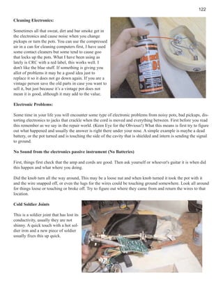 122
Cleaning Electronics:
Sometimes all that sweat, dirt and bar smoke get in
the electronics and cause noise when you change
pickups or turn the pots. You can use the compressed
air in a can for cleaning computers first, I have used
some contact cleaners but some tend to cause goo
that locks up the pots. What I have been using as
lately is CRC with a red label, this works well. I
don't like the blue stuff. If something is giving you
allot of problems it may be a good idea just to
replace it so it does not go down again. If you are a
vintage person save the old parts in case you want to
sell it, but just because it’s a vintage pot does not
mean it is good, although it may add to the value.
Electronic Problems:
Some time in your life you will encounter some type of electronic problems from noisy pots, bad pickups, distorting electronics to jacks that crackle when the cord is moved and everything between. First before you read
this remember as we say in the repair world. (Keen Eye for the Obvious!) What this means is first try to figure
out what happened and usually the answer is right there under your nose. A simple example is maybe a dead
battery, or the pot turned and is touching the side of the cavity that is shielded and intern is sending the signal
to ground.
No Sound from the electronics passive instrument (No Batteries)
First, things first check that the amp and cords are good. Then ask yourself or whoever's guitar it is when did
this happen and what where you doing.
Did the knob turn all the way around, This may be a loose nut and when knob turned it took the pot with it
and the wire snapped off, or even the lugs for the wires could be touching ground somewhere. Look all around
for things loose or touching or broke off. Try to figure out where they came from and return the wires to that
location.
Cold Soldier Joints
This is a soldier joint that has lost its
conductivity, usually they are not
shinny. A quick touch with a hot soldier iron and a new piece of soldier
usually fixes this up quick.

 