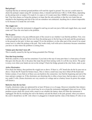 123
Bad pickup?
A pickup that has an internal ground problem will send the signal to ground. You can use a multi meter to
check the pickup's output using DC resistance ohms, it should read between 5.0K to 18.0K Ohms, depending
on the pickup style or output. If it reads 0, it is open or if it reads more then 100000 or something it is also
bad. Your best chance on fixing the pickup is to hope that the only problem is that the wire leads that are
attached to the beginning and end of the coil are somehow not connected. Anything else is almost impossible
to fix because it is inside the coil winds.
The wiggle test:
Grab the wires when the instrument is plugged in and tug on each one just a little and wiggle them, any sound
come out? Trace the wire back to the problem.
The by pass:
What I do sometimes is by pass different parts of the circuit to see whether I can find the problem. First, wire
a pickup straight to the jack, the hot wire from the pickup goes to the hot lug on the jack and the ground goes
to the ground on the jack. Is there any output? If yes the problem is in the other part of the circuit if no sound
comes out it is either the pickup or the jack. This works really well with active electronics because sometimes
you have no idea where the problem is coming from.
Volume pots that don't turn off:
This is usually caused by the lug not being grounded (See Wiring)
Pots that keep turning:
Well this could be a loose nut but sometimes if you look at the top of some pots there is a bent piece of metal
that goes into the pot, this is the piece that stops the pot from turning verify it is all the way down. The guitar
is noisy even when your hands are not on the strings? Check the bridge ground at the claw hook, studs or pot.
Active Electronics:
First check the battery, then perform the wiggle test as above. If there is, a PC board also do the by pass test as
above. Check the PC board for broken traces, This is where a small trace may have lifted off the board and
broken contact, if you find on of these you can hardwire the connection. Just find the beginning and end of the
trace and put a jumper on. If the electronics are distorting this is often a loose trace, bad op amp or a low battery under 9 volts. (Some electronics are very sensitive to voltage and as a battery looses its power the output
will distort.)
Batteries that die too fast:
Usually, electronics today are optimized for at least 20 hours or so of usage, However remember that whenever the instrument is plugged in the circuit may be on so keep the instrument unplugged when not in use. If the
problem occurs check the circuit with a meter to see whether the battery shuts off when the instrument is
unplugged. Do this by touching the red to the battery red and the black to the jack ground, when you remove
the cord it should have no DC volts when it is plugged in it should read the value of the battery (9 volts or so)

 
