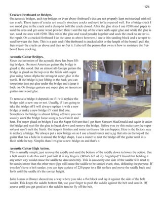124
Cracked Fretboard or Bridges.
On acoustic bridges, arch top bridges or even ebony fretboard's that are not properly kept moisturized with oil
can crack. These types of cracks are usually structure cracks and need to be repaired well. For a bridge crack I
use wood glue in the crack and a clamp to hold the crack closed. After the glue dries I use #280 sand paper to
sand the area and get some wood powder, then I seal the top of the crack with super glue and while the glue is
wet, sand the area with #280. This mixes the glue and wood powder together and seals the crack to an invisible repair. On a cracked fretboard I do the same as above however, I use a thin sanding block and a scraper to
sand between the frets. This is a pain and if the fretboard is cracked allot or the length of the board I pull the
frets repair the cracks as above and then re-fret it. I also tell the person that owns it how to moisture the fretboard from cracking.
Acoustic Guitar Bridges.
Since the invention of the acoustic there has been lifting bridges. On most American guitars the bridge is
glued to the wood. But on almost all-foreign guitars the
bridge is glued on the top over the finish with super
glue using Arron Alpha the strongest super glue in the
world. If the bridge is just lifting in the back you can
sometimes just put glue under the bridge and clamp it
back on. On foreign guitars use super glue on American
guitars use wood glue.
To remove a bridge it depends on if I will replace the
bridge with a new one or not. Usually, if I am going to
take the bridge off I will always replace it with a new
bridge or make a new bridge if I can't find one.
Sometimes the bridge is almost falling off here you can
usually work the bridge loose using a pallet knife and
heat. For super glued on bridges I use the Super Solvent that I get from Stewart MacDonald and squirt it under
the bridge and wait for the glue to break down and remove the bridge. Before you try this make sure the super
solvent won't melt the finish. On lacquer finishes and some urethanes this can happen. Here is the factory way
to replace a bridge. We always put a new bridge on so I use a hand router and a jig that sits on the top of the
guitar that has a hole in it around the bridge shape, I use a router to rout the bridge off the guitar until it is
flush with the top. Simples than I re-glue a new bridge on and that's it.
Acoustic Guitar High Action.
This is usually simple, just remove the saddle and sand the bottom of the saddle down to lower the action. Use
a belt sander to do this and I just hold it in my fingers. (What's left of my fingertips)? I found that holding it
any other way would cause the saddle to sand unevenly. This is caused by one side of the saddle will need to
be sanded more than the other most jigs will cause the saddle to be sanded even; thus, defeating the purpose. If
you don't have a belt sander, you can tape a piece of 220 paper to a flat surface and move the saddle back and
forth until the saddle it's the correct height.
John Lomas at Ibanez showed me a way where you take a flat block and lay it against the side of the belt
sander. This keeps the saddle bottom flat, use your finger to push the saddle against the belt and sand it. Of
course until you get good at it the saddles tend to fly off the belt.

 