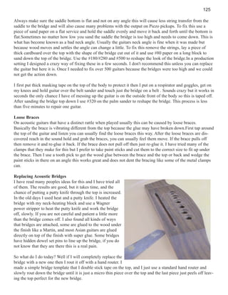 125
Always make sure the saddle bottom is flat and not on any angle this will cause less string transfer from the
saddle to the bridge and will also cause many problems with the output on Piezo pickups. To fix this use a
piece of sand paper on a flat service and hold the saddle evenly and move it back and forth until the bottom is
flat.Sometimes no matter how low you sand the saddle the bridge is too high and needs to come down. This is
what has become known as a bad neck angle. Usually the guitars neck angle is fine when it was made but
because wood moves and settles the angle can change a little. To fix this remove the strings, lay a piece of
thick cardboard over the top with the shape of the bridge cut out of it and use #80 paper on a long block to
sand down the top of the bridge. Use the #180/#280 and #500 to reshape the look of the bridge.In a production
setting I designed a crazy way of fixing these in a few seconds. I don't recommend this unless you can replace
the guitar but here it is. Once I needed to fix over 500 guitars because the bridges were too high and we could
not get the action down.
I first put thick masking tape on the top of the body to protect it then I put on a respirator and goggles, get on
my knees and hold guitar over the belt sander and touch just the bridge on a belt . Sounds crazy but it works in
seconds the only chance I have of messing up the guitar is on the outside front of the body so this is taped off.
After sanding the bridge top down I use #320 on the palm sander to reshape the bridge. This process is less
than five minutes to repair one guitar.
Loose Braces
On acoustic guitars that have a distinct rattle when played usually this can be caused by loose braces.
Basically the brace is vibrating different from the top because the glue may have broken down.First tap around
the top of the guitar and listen you can usually find the loose braces this way. After the loose braces are discovered reach in the sound hold and grab the braces, you can usually feel them move. If the brace pulls off
then remove it and re-glue it back. If the brace does not pull off then just re-glue it. I have tried many of the
clamps that they make for this but I prefer to take paint sticks and cut them to the correct size to fit up under
the brace. Then I use a tooth pick to get the wood glue between the brace and the top or back and wedge the
paint sticks in there on an angle this works great and does not dent the bracing like some of the metal clamps
can.
Replacing Acoustic Bridges
I have read many peoples ideas for this and I have tried all
of them. The results are good, but it takes time, and the
chance of putting a putty knife through the top is increased.
In the old days I used heat and a putty knife. I heated the
bridge with my neck-heating block and use a Wagner
power stripper to heat the putty knife and work the bridge
off, slowly. If you are not careful and patient a little more
than the bridge comes off. I also found all kinds of ways
that bridges are attached, some are glued to the wood under
the finish like a Martin, and most Asian guitars are glued
directly on top of the finish with super glue. Some bridges
have hidden dowel set pins to line up the bridge, if you do
not know that they are there this is a real pain.
So what do I do today? Well if I will completely replace the
bridge with a new one then I rout it off with a hand router. I
made a simple bridge template that I double stick tape on the top, and I just use a standard hand router and
slowly rout down the bridge until it is just a micro thin piece over the top and the last piece just peels off leaving the top perfect for the new bridge.

 