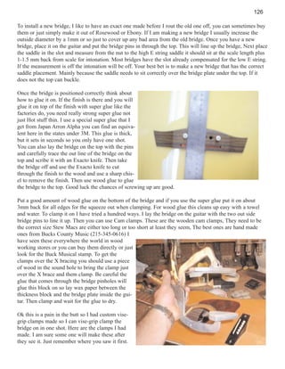 126
To install a new bridge, I like to have an exact one made before I rout the old one off, you can sometimes buy
them or just simply make it out of Rosewood or Ebony. If I am making a new bridge I usually increase the
outside diameter by a 1mm or so just to cover up any bad area from the old bridge. Once you have a new
bridge, place it on the guitar and put the bridge pins in through the top. This will line up the bridge, Next place
the saddle in the slot and measure from the nut to the high E string saddle it should sit at the scale length plus
1-1.5 mm back from scale for intonation. Most bridges have the slot already compensated for the low E string.
If the measurement is off the intonation will be off. Your best bet is to make a new bridge that has the correct
saddle placement. Mainly because the saddle needs to sit correctly over the bridge plate under the top. If it
does not the top can buckle.
Once the bridge is positioned correctly think about
how to glue it on. If the finish is there and you will
glue it on top of the finish with super glue like the
factories do, you need really strong super glue not
just Hot stuff thin. I use a special super glue that I
get from Japan Arron Alpha you can find an equivalent here in the states under 3M. This glue is thick,
but it sets in seconds so you only have one shot.
You can also lay the bridge on the top with the pins
and carefully trace the out line of the bridge on the
top and scribe it with an Exacto knife. Then take
the bridge off and use the Exacto knife to cut
through the finish to the wood and use a sharp chisel to remove the finish. Then use wood glue to glue
the bridge to the top. Good luck the chances of screwing up are good.
Put a good amount of wood glue on the bottom of the bridge and if you use the super glue put it on about
3mm back for all edges for the squeeze out when clamping. For wood glue this cleans up easy with a towel
and water. To clamp it on I have tried a hundred ways. I lay the bridge on the guitar with the two out side
bridge pins to line it up. Then you can use Cam clamps. These are the wooden cam clamps, They need to be
the correct size Stew Macs are either too long or too short at least they seem, The best ones are hand made
ones from Bucks County Music (215-345-0616) I
have seen these everywhere the world in wood
working stores or you can buy them directly or just
look for the Buck Musical stamp. To get the
clamps over the X bracing you should use a piece
of wood in the sound hole to bring the clamp just
over the X brace and them clamp. Be careful the
glue that comes through the bridge pinholes will
glue this block on so lay wax paper between the
thickness block and the bridge plate inside the guitar. Then clamp and wait for the glue to dry.
Ok this is a pain in the butt so I had custom visegrip clamps made so I can vise-grip clamp the
bridge on in one shot. Here are the clamps I had
made. I am sure some one will make these after
they see it. Just remember where you saw it first.

 