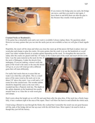 127

If you remove the bridge pins too early, the bridge
can move, and then you need to start again. I
leave them in and drill them out after the glue is
dry because they usually wind up glued in.

Cracked Necks or Headstock's.
If the guitar has a detachable neck and a new neck is available I always replace them. No questions asked.
However on many guitars that you run into the necks just are not available so here we will glue it back together.
Hopefully, the crack will be clean and when you close the crack up all the pieces fall back in place, here use
wood glue and clamps to glue the cracks. On some guitars that the crack is on say the headstock or a scarf
joint I use either wooden dowels or wooden splints depending on the crack. To strengthen the area just for
safety after the cracks are glued I drill the 1/4" holes at the weakest part of the crack and insert dowels in the
hole. I use the same material as the neck for this. If
the neck is Mahogany, I make the dowels from
mahogany. If you are making, a dowel verify the
grain of the wood is the same as the area the dowel
will go in, or you will wind up with a different
grain that will stain differently.
For really bad cracks that are in areas that are
weak I use what they call splints. This is a small
piece of the same wood as the neck cut to run
about 3/4" above the crack. I use a mill and a 1/4"
router bit at the cracked area. The wooden splints
should be shaped the same as the rout with a
rounded top like a Popsicle stick has. The depth on
the splints depends on the headstock but usually
around 5mm or so. Glue this in with wood glue
and clamps.
Don't worry about the height yet we will file and sand them after the glue dries. If the neck has a finish; hopefully, it has a sunburst right at the area of the repair. Then I will blow the burst in and refinish the whole neck.
I tried using a Dremel to rout through the finish, this worked but I remember the result was not great because
still the ends of the bridge did not line up exact with the old finish lines. Most repairs I do need to look as
though they just left the factory.

 